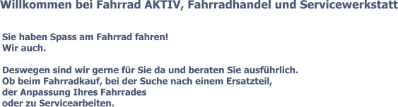 Willkommen bei Fahrrad AKTIV, Fahrradhandel und Servicewerkstatt Sie haben Spass am Fahrrad fahren! Wir auch.  Deswegen sind wir gerne für Sie da und beraten Sie ausführlich. Ob beim Fahrradkauf, bei der Suche nach einem Ersatzteil, der Anpassung Ihres Fahrrades oder zu Servicearbeiten.